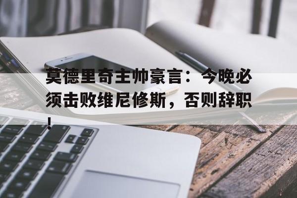 莫德里奇主帅豪言：今晚必须击败维尼修斯，否则辞职！的简单介绍